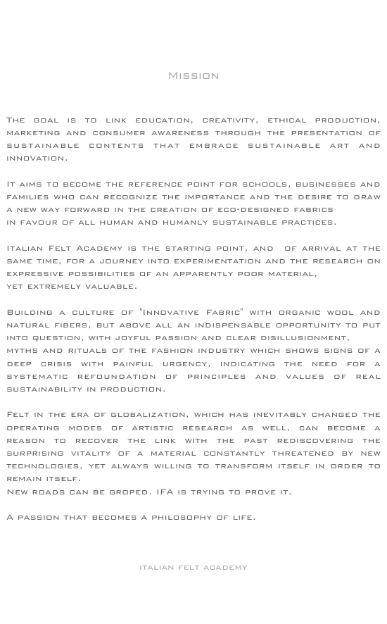 





Mission



The goal is to link education, creativity, ethical production, marketing and consumer awareness through the presentation of sustainable contents that embrace sustainable art and innovation.

It aims to become the reference point for schools, businesses and families who can recognize the importance and the desire to draw a new way forward in the creation of eco-designed fabrics 
in favour of all human and humanly sustainable practices.

Italian Felt Academy is the starting point, and  of arrival at the same time, for a journey into experimentation and the research on expressive possibilities of an apparently poor material, 
yet extremely valuable.
 Building a culture of "Innovative Fabric" with organic wool and natural fibers, but above all an indispensable opportunity to put into question, with joyful passion and clear disillusionment, 
myths and rituals of the fashion industry which shows signs of a deep crisis with painful urgency, indicating the need for a systematic refoundation of principles and values of real sustainability in production.

Felt in the era of globalization, which has inevitably changed the operating modes of artistic research as well, can become a reason to recover the link with the past rediscovering the surprising vitality of a material constantly threatened by new technologies, yet always willing to transform itself in order to remain itself. New roads can be groped. IFA is trying to prove it.
 A passion that becomes a philosophy of life.



italian felt academy