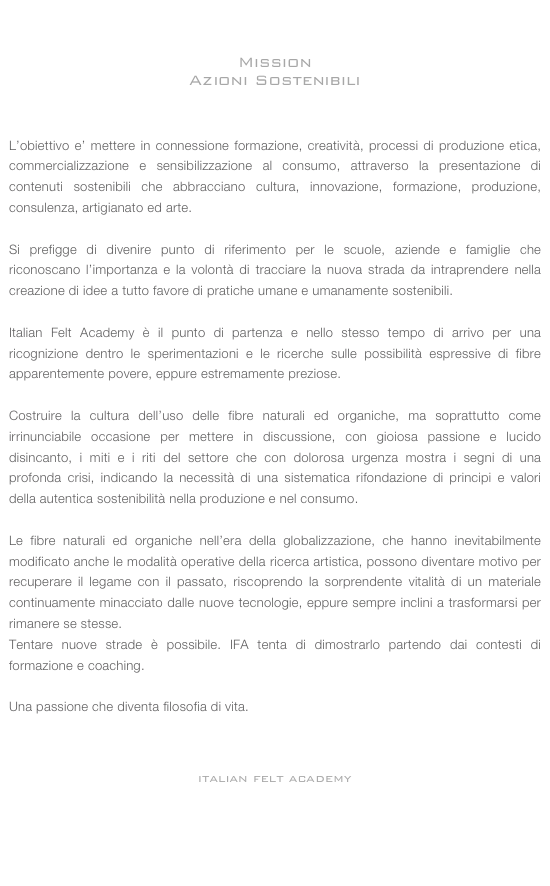 


Mission 
Azioni Sostenibili



L’obiettivo e’ mettere in connessione formazione, creatività, processi di produzione etica, commercializzazione e sensibilizzazione al consumo, attraverso la presentazione di contenuti sostenibili che abbracciano cultura, innovazione, formazione, produzione, consulenza, artigianato ed arte.

Si prefigge di divenire punto di riferimento per le scuole, aziende e famiglie che riconoscano l’importanza e la volontà di tracciare la nuova strada da intraprendere nella creazione di idee a tutto favore di pratiche umane e umanamente sostenibili.

Italian Felt Academy è il punto di partenza e nello stesso tempo di arrivo per una ricognizione dentro le sperimentazioni e le ricerche sulle possibilità espressive di fibre apparentemente povere, eppure estremamente preziose.
 Costruire la cultura dell’uso delle fibre naturali ed organiche, ma soprattutto come irrinunciabile occasione per mettere in discussione, con gioiosa passione e lucido disincanto, i miti e i riti del settore che con dolorosa urgenza mostra i segni di una profonda crisi, indicando la necessità di una sistematica rifondazione di principi e valori della autentica sostenibilità nella produzione e nel consumo.

Le fibre naturali ed organiche nell’era della globalizzazione, che hanno inevitabilmente modificato anche le modalità operative della ricerca artistica, possono diventare motivo per recuperare il legame con il passato, riscoprendo la sorprendente vitalità di un materiale continuamente minacciato dalle nuove tecnologie, eppure sempre inclini a trasformarsi per rimanere se stesse.
Tentare nuove strade è possibile. IFA tenta di dimostrarlo partendo dai contesti di formazione e coaching.

Una passione che diventa filosofia di vita. 



italian felt academy